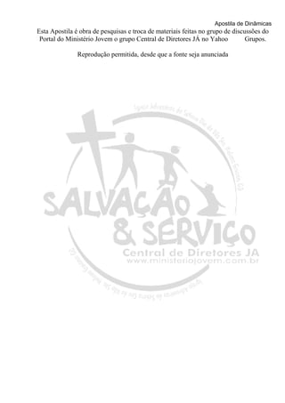 Apostila de Dinâmicas 
Esta Apostila é obra de pesquisas e troca de materiais feitas no grupo de discussões do 
Portal do Ministério Jovem o grupo Central de Diretores JÁ no Yahoo Grupos. 
Reprodução permitida, desde que a fonte seja anunciada 
 