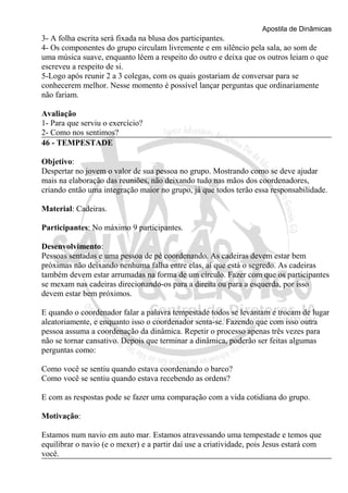 Apostila de Dinâmicas 
3- A folha escrita será fixada na blusa dos participantes. 
4- Os componentes do grupo circulam livremente e em silêncio pela sala, ao som de 
uma música suave, enquanto lêem a respeito do outro e deixa que os outros leiam o que 
escreveu a respeito de si. 
5-Logo após reunir 2 a 3 colegas, com os quais gostariam de conversar para se 
conhecerem melhor. Nesse momento é possível lançar perguntas que ordinariamente 
não fariam. 
Avaliação 
1- Para que serviu o exercício? 
2- Como nos sentimos? 
46 - TEMPESTADE 
Objetivo: 
Despertar no jovem o valor de sua pessoa no grupo. Mostrando como se deve ajudar 
mais na elaboração das reuniões, não deixando tudo nas mãos dos coordenadores, 
criando então uma integração maior no grupo, já que todos terão essa responsabilidade. 
Material: Cadeiras. 
Participantes: No máximo 9 participantes. 
Desenvolvimento: 
Pessoas sentadas e uma pessoa de pé coordenando. As cadeiras devem estar bem 
próximas não deixando nenhuma falha entre elas, aí que está o segredo. As cadeiras 
também devem estar arrumadas na forma de um círculo. Fazer com que os participantes 
se mexam nas cadeiras direcionando-os para a direita ou para a esquerda, por isso 
devem estar bem próximos. 
E quando o coordenador falar a palavra tempestade todos se levantam e trocam de lugar 
aleatoriamente, e enquanto isso o coordenador senta-se. Fazendo que com isso outra 
pessoa assuma a coordenação da dinâmica. Repetir o processo apenas três vezes para 
não se tornar cansativo. Depois que terminar a dinâmica, poderão ser feitas algumas 
perguntas como: 
Como você se sentiu quando estava coordenando o barco? 
Como você se sentiu quando estava recebendo as ordens? 
E com as respostas pode se fazer uma comparação com a vida cotidiana do grupo. 
Motivação: 
Estamos num navio em auto mar. Estamos atravessando uma tempestade e temos que 
equilibrar o navio (e o mexer) e a partir daí use a criatividade, pois Jesus estará com 
você. 
 