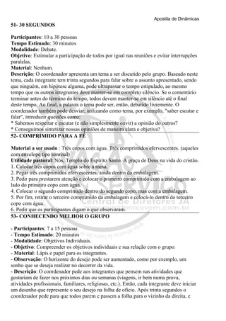 Apostila de Dinâmicas 
51- 30 SEGUNDOS 
Participantes: 10 a 30 pessoas 
Tempo Estimado: 30 minutos 
Modalidade: Debate. 
Objetivo: Estimular a participação de todos por igual nas reuniões e evitar interrupções 
paralelas. 
Material: Nenhum. 
Descrição: O coordenador apresenta um tema a ser discutido pelo grupo. Baseado neste 
tema, cada integrante tem trinta segundos para falar sobre o assunto apresentado, sendo 
que ninguém, em hipótese alguma, pode ultrapassar o tempo estipulado, ao mesmo 
tempo que os outros integrantes deve manter-se em completo silêncio. Se o comentário 
terminar antes do término do tempo, todos devem manter-se em silêncio até o final 
deste tempo. Ao final, a palavra o tema pode ser, então, debatido livremente. O 
coordenador também pode desviar, utilizando como tema, por exemplo, "saber escutar e 
falar", introduzir questões como: 
* Sabemos respeitar e escutar (e não simplesmente ouvir) a opinião do outros? 
* Conseguimos sintetizar nossas opiniões de maneira clara e objetiva? 
52- COMPRIMIDO PARA A FÉ 
Material a ser usado : Três copos com água. Três comprimidos efervescentes. (aqueles 
com envelope tipo sonrisal) 
Utilidade pastoral: Nós, Templo do Espírito Santo. A graça de Deus na vida do cristão. 
1. Colocar três copos com água sobre a mesa. 
2. Pegar três comprimidos efervescentes, ainda dentro da embalagem. 
3. Pedir para prestarem atenção e colocar o primeiro comprimido com a embalagem ao 
lado do primeiro copo com água. 
4. Colocar o segundo comprimido dentro do segundo copo, mas com a embalagem. 
5. Por fim, retirar o terceiro comprimido da embalagem e colocá-lo dentro do terceiro 
copo com água. 
6. Pedir que os participantes digam o que observaram. 
53- CONHECENDO MELHOR O GRUPO 
- Participantes: 7 a 15 pessoas 
- Tempo Estimado: 20 minutos 
- Modalidade: Objetivos Individuais. 
- Objetivo: Compreender os objetivos individuais e sua relação com o grupo. 
- Material: Lápis e papel para os integrantes. 
- Observação: O horizonte do desejo pode ser aumentado, como por exemplo, um 
sonho que se deseja realizar no decorrer da vida. 
- Descrição: O coordenador pede aos integrantes que pensem nas atividades que 
gostariam de fazer nos próximos dias ou semanas (viagens, ir bem numa prova, 
atividades profissionais, familiares, religiosas, etc.). Então, cada integrante deve iniciar 
um desenho que represente o seu desejo na folha de ofício. Após trinta segundos o 
coordenador pede para que todos parem e passem a folha para o vizinho da direita, e 
 