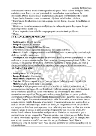 Apostila de Dinâmicas 
assim sucessivamente a cada trinta segundos até que as folhas voltem à origem. Então 
cada integrante descreve o que gostaria de ter desenhado e o que realmente foi 
desenhado. Dentre as conclusões a serem analisadas pelo coordenador pode-se citar: 
* Importância de conhecermos bem nossos objetivos individuais e coletivos; 
* Importância de sabermos expressar ao grupo nossos desejos e nossas dificuldades em 
alcançá-los; 
* O interesse em sabermos quais os objetivos de cada participante do grupo e de que 
maneira podemos ajudá-los; 
* Citar a importância do trabalho em grupo para a resolução de problemas; 
* Outros 
54- EVANGELHO EM PEDAÇOS 
- Participantes: 10 a 15 pessoas 
- Tempo Estimado: 30 minutos 
- Modalidade: Leitura da Bíblia e Debate. 
- Objetivo: Estimular a procura e análise de passagens da Bíblia. 
- Material: Papéis com pequenos trechos da Bíblia (partes de passagens) com indicação 
do livro, capítulo e versículos. 
- Descrição: Cada integrante recebe um trecho da Bíblia e procura compreendê-lo. Para 
melhorar a compreensão do trecho, deve consultar a passagem completa na Bíblia. Em 
seguida, os integrantes devem ler o seu trecho e comentá-lo para o grupo. Ao final, é 
aberto o debato sobre os trechos selecionados e as mensagens por eles transmitidas. 
55- SALMO DA VIDA 
- Participantes: 10 a 20 pessoas 
- Tempo Estimado: 45 minutos 
- Modalidade: Experiência de Vida. 
- Objetivo: Definir a experiência de Deus na vida de cada integrante e agradecê-la. 
- Material: Lápis e papel para os integrantes. 
- Descrição: Cada integrante deve escrever a história de sua vida, destacando os 
acontecimentos marcantes. O coordenador deve alertar o grupo de que experiências de 
dor e sofrimento podem ser vistas como formas de crescimento e não simples 
acontecimentos negativos. Em seguida, os integrantes devem se perguntar qual foi a 
experiência de Deus que fizeram a partir dos acontecimentos descritos ou no decorrer de 
suas vidas. Depois devem escrever o salmo da vida, da sua vida, uma oração de louvor, 
agradecimento, pedido de perdão e/ou clamor. O desenvolvimento dos salmos deve-se 
realizar em um ambiente de paz e reflexão. Então, os integrantes devem ser divididos 
em subgrupos de três ou quatro pessoas onde cada integrante deve partilhar sua oração. 
Depois o grupo é reunido e quem quiser pode apresentar sua oração ao grupo. Por 
último é realizado um debate sobre os objetivos da dinâmica e a experiência que a 
mesma trouxe para os integrantes. Algumas questões que podem ser abordadas: Como 
se sentiu recordando o passado? O que mais chamou a atenção? Qual foi a reação para 
com acontecimentos tristes? Como tem sido a experiência com Deus? Qual a 
importância Dele em nossas vidas? Pode-se ainda comparar os salmos redigidos com os 
salmos bíblicos. 
 