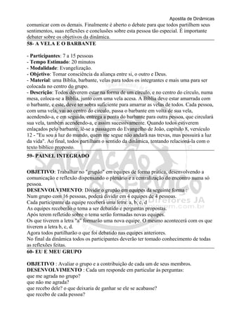 Apostila de Dinâmicas 
comunicar com os demais. Finalmente é aberto o debate para que todos partilhem seus 
sentimentos, suas reflexões e conclusões sobre esta pessoa tão especial. É importante 
debater sobre os objetivos da dinâmica. 
58- A VELA E O BARBANTE 
- Participantes: 7 a 15 pessoas 
- Tempo Estimado: 20 minutos 
- Modalidade: Evangelização. 
- Objetivo: Tomar consciência da aliança entre si, o outro e Deus. 
- Material: uma Bíblia, barbante, velas para todos os integrantes e mais uma para ser 
colocada no centro do grupo. 
- Descrição: Todos deverem estar na forma de um círculo, e no centro do círculo, numa 
mesa, coloca-se a Bíblia, junto com uma vela acesa. A Bíblia deve estar amarrada com 
o barbante, e este, deve ter sobra suficiente para amarrar as velas de todos. Cada pessoa, 
com uma vela, vai ao centro do círculo, passa o barbante em volta de sua vela, 
acendendo-a, e em seguida, entrega a ponta do barbante para outra pessoa, que circulará 
sua vela, também acendendo-a, e assim sucessivamente. Quando todos estiverem 
enlaçados pelo barbante, lê-se a passagem do Evangelho de João, capítulo 8, versículo 
12 - "Eu sou a luz do mundo, quem me segue não andará nas trevas, mas possuirá a luz 
da vida". Ao final, todos partilham o sentido da dinâmica, tentando relacioná-la com o 
texto bíblico proposto. 
59- PAINEL INTEGRADO 
OBJETIVO: Trabalhar no "grupão" em equipes de forma prática, desenvolvendo a 
comunicação e reflexão dispensando o plenário e a centralização do encontro numa só 
pessoa. 
DESENVOLVIMENTO: Dividir o grupão em equipes da seguinte forma : 
Num grupo com 16 pessoas, poderá dividir em 4 equipes de 4 pessoas. 
Cada participante da equipe receberá uma letra: a, b, c, d 
As equipes receberão o tema a ser debatido e perguntas propostas. 
Após terem refletido sobre o tema serão formadas novas equipes. 
Os que tiverem a letra "a" formarão uma nova equipe. O mesmo acontecerá com os que 
tiverem a letra b, c, d. 
Agora todos partilharão o que foi debatido nas equipes anteriores. 
No final da dinâmica todos os participantes deverão ter tomado conhecimento de todas 
as reflexões feitas. 
60- EU E MEU GRUPO 
OBJETIVO : Avaliar o grupo e a contribuição de cada um de seus membros. 
DESENVOLVIMENTO : Cada um responde em particular às perguntas: 
que me agrada no grupo? 
que não me agrada? 
que recebo dele? o que deixaria de ganhar se ele se acabasse? 
que recebo de cada pessoa? 
 