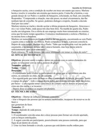 Apostila de Dinâmicas 
o barqueiro aceita, com a condição de receber em troca um manto que usava. Marlene 
hesita e resolve ir consultar um eremita que morava perto. Conta-lhe a história, o seu 
grande desejo de ver Pedro e o pedido do barqueiro, solicitando, no final, um conselho. 
Respondeu: “Compreendo a situação, mas não posso, na atual circunstancia, dar-lhe 
nenhum tipo de conselho. Se quiser, podemos dialogar a respeito, ficando a decisão 
final por sua conta”. 
Marlene retorna ao riacho e decide aceitar a última proposta do barqueiro. Atravessa o 
rio e vai visitar Pedro, onde passa três dias bem feliz. Na manhã do quarto dia, Pedro 
recebe um telegrama. Era a oferta de um emprego muito bem remunerado no exterior, 
coisa que há muito tempo aguardava. Comunica imediatamente a notícia a Marlene, e 
na mesma hora a abandona. 
Marlene cai numa tristeza profunda e resolve dar um passeio, encontrando-se com Paulo 
a quem conta a razão de sua tristeza. Paulo compadece-se dela, e procura consolá-la. 
Depois de certo tempo, Marlene diz a Paulo: “Sabe que tempos atrás você me pediu em 
casamento, e eu recusei, porque não o amava bastante, mas hoje penso amá-lo 
suficientemente para casar com você.” 
Paulo retrucou: “É tarde demais; não estou interessado em tomar os restos de outro". 
62- SITUAÇÃO NO ESPAÇO 
Objetivos: procurar sentir o espaço, entrar em contato com os outros elementos do 
grupo; se relacionar com as outras pessoas do grupo 
Tamanho: qualquer 
Tempo: 15 min 
Descrição: 
- O coordenador pede a todos os participantes do grupo que se aproximem uns dos 
outros, ou sentando no chão, ou em cadeiras. 
- Em seguida pede que todos fechem os olhos e estendendo os braços, procurem “sentir 
o espaço do grupo” - todo o espaço diante deles, por cima das cabeças, atrás das costas, 
por baixo – e em seguida tomar consciência do contato com os demais ao passar por 
cima uns dos outros e se tocarem. 
- Depois disso se analisa as reações em plenário. 
63- TÉCNICA DE SAÍDA 
Objetivos: - libertar de inibições pessoais contraídas. 
- tirar o bloqueio das pessoas que se sentem imobilizadas, incapazes de mexer-se ou de 
fazer o 
que gostariam de fazer. 
Tamanho: 25 
Tempo: depende de cada pessoa. 
Descrição: 
1. O coordenador convida umas dez a doze pessoas para formar um círculo apertado, 
com os braços entrelaçados. 
2. A seguir convida um participante, possivelmente uma pessoa contraída, para que 
fique de pé dentro do círculo. 
3. Uma vez bem formado o círculo, a pessoa que está dentro recebe ordens para 
 