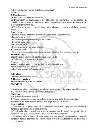 Apostila de Dinâmicas 
5- Incentivar o exercício da cidadania responsável. 
Passos 
1- Planejamento: 
- Como conhecer nossa comunidade? 
a) Descobrindo a necessidades, os interesses, os problemas, as aspirações, as 
possibilidades, os hábitos, os costumes, como as pessoas se relacionam, os recursos que 
a comunidade oferece, etc... 
b) Para descobrir será necessário fazer visitas, observar, entrevistas, dialogar, levantar 
dados. 
Observação: 
- Planejar roteiros de visitas, entrevistas, observações, levantamentos. 
- Formar grupos 
- Fazer cronograma para realização das tarefas. 
- Distribuir as tarefas. 
2- Execução/VER 
- Realização das tarefas pelos grupos. 
3- Apresentação 
- Grupos apresentam resultados das entrevistas, observações, levantamentos, etc. 
4- Análise/Julgar 
a) confrontar os dados com a proposta de Jesus Cristo. 
b) Verificar o que não está de acordo. 
5- Ação 
a) Discutir sobre o que precisa ser feito para melhorar o meio. 
b) Ver os recursos disponíveis 
c) Projetar a ação ou ações necessárias. 
6- Celebrar 
- Preparar para iniciar a ação. 
7- Realizar o projeto 
8- Avaliar e celebrar os resultados. 
66- PAINEL 
- Reunião de várias pessoas que estudaram um assunto e vão expor suas idéias sobre 
ele, diante de um auditório, de maneira dialogada. 
Objetivos: 
1- Conhecer melhor um assunto. 
2- Tornar mais compreensivo o estudo de um tema que tenha deixado dúvidas. 
3- Apropriar-se de um conhecimento, com a ajuda de várias pessoas. 
Coordenador: 
- Coordenador do grupo com os componentes do painel organizam um roteiro de 
perguntas que cubra todo o tema em pauta. 
- Coordenador abre o painel, apresenta os componentes do painel. Seu papel é lançar 
perguntas para que os componentes do painel, discutam sobre elas. 
- Convida também o grupo (demais participantes do grupo) para participar, lançando 
perguntas de seus interesses ao final do tempo previsto, faz uma síntese dos trabalhos e 
encerra o painel. 
 