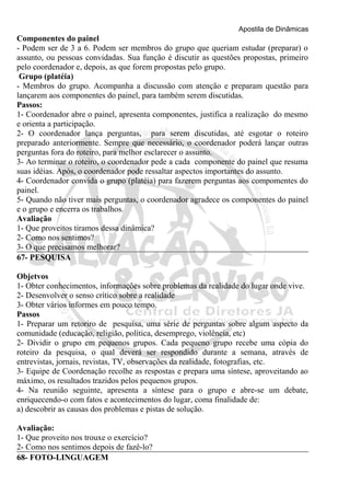 Apostila de Dinâmicas 
Componentes do painel 
- Podem ser de 3 a 6. Podem ser membros do grupo que queriam estudar (preparar) o 
assunto, ou pessoas convidadas. Sua função é discutir as questões propostas, primeiro 
pelo coordenador e, depois, as que forem propostas pelo grupo. 
Grupo (platéia) 
- Membros do grupo. Acompanha a discussão com atenção e preparam questão para 
lançarem aos componentes do painel, para também serem discutidas. 
Passos: 
1- Coordenador abre o painel, apresenta componentes, justifica a realização do mesmo 
e orienta a participação. 
2- O coordenador lança perguntas, para serem discutidas, até esgotar o roteiro 
preparado anteriormente. Sempre que necessário, o coordenador poderá lançar outras 
perguntas fora do roteiro, para melhor esclarecer o assunto. 
3- Ao terminar o roteiro, o coordenador pede a cada componente do painel que resuma 
suas idéias. Após, o coordenador pode ressaltar aspectos importantes do assunto. 
4- Coordenador convida o grupo (platéia) para fazerem perguntas aos compomentes do 
painel. 
5- Quando não tiver mais perguntas, o coordenador agradece os componentes do painel 
e o grupo e encerra os trabalhos. 
Avaliação 
1- Que proveitos tiramos dessa dinâmica? 
2- Como nos sentimos? 
3- O que precisamos melhorar? 
67- PESQUISA 
Objetvos 
1- Obter conhecimentos, informações sobre problemas da realidade do lugar onde vive. 
2- Desenvolver o senso crítico sobre a realidade 
3- Obter vários informes em pouco tempo. 
Passos 
1- Preparar um retoriro de pesquisa, uma série de perguntas sobre algum aspecto da 
comunidade (educação, religião, política, desemprego, violência, etc) 
2- Dividir o grupo em pequenos grupos. Cada pequeno grupo recebe uma cópia do 
roteiro da pesquisa, o qual deverá ser respondido durante a semana, através de 
entrevistas, jornais, revistas, TV, observações da realidade, fotografias, etc. 
3- Equipe de Coordenação recolhe as respostas e prepara uma síntese, aproveitando ao 
máximo, os resultados trazidos pelos pequenos grupos. 
4- Na reunião seguinte, apresenta a síntese para o grupo e abre-se um debate, 
enriquecendo-o com fatos e acontecimentos do lugar, coma finalidade de: 
a) descobrir as causas dos problemas e pistas de solução. 
Avaliação: 
1- Que proveito nos trouxe o exercício? 
2- Como nos sentimos depois de fazê-lo? 
68- FOTO-LINGUAGEM 
 