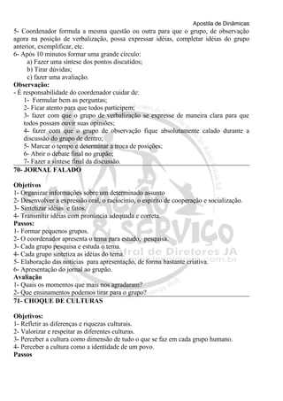 Apostila de Dinâmicas 
5- Coordenador formula a mesma questão ou outra para que o grupo, de observação 
agora na posição de verbalização, possa expressar idéias, completar idéias do grupo 
anterior, exemplificar, etc. 
6- Após 10 minutos formar uma grande círculo: 
a) Fazer uma síntese dos pontos discutidos; 
b) Tirar dúvidas; 
c) fazer uma avaliação. 
Observação: 
- É responsabilidade do coordenador cuidar de: 
1- Formular bem as perguntas; 
2- Ficar atento para que todos participem; 
3- fazer com que o grupo de verbalização se expresse de maneira clara para que 
todos possam ouvir suas opiniões; 
4- fazer com que o grupo de observação fique absolutamente calado durante a 
discussão do grupo de dentro; 
5- Marcar o tempo e determinar a troca de posições; 
6- Abrir o debate final no grupão; 
7- Fazer a síntese final da discussão. 
70- JORNAL FALADO 
Objetivos 
1- Organizar informações sobre um determinado assunto 
2- Desenvolver a expressão oral, o raciocínio, o espírito de cooperação e socialização. 
3- Sintetizar idéias e fatos. 
4- Transmitir idéias com pronúncia adequada e correta. 
Passos: 
1- Formar pequenos grupos. 
2- O coordenador apresenta o tema para estudo, pesquisa. 
3- Cada grupo pesquisa e estuda o tema. 
4- Cada grupo sintetiza as idéias do tema. 
5- Elaboração das notícias para apresentação, de forma bastante criativa. 
6- Apresentação do jornal ao grupão. 
Avaliação 
1- Quais os momentos que mais nos agradaram? 
2- Que ensinamentos podemos tirar para o grupo? 
71- CHOQUE DE CULTURAS 
Objetivos: 
1- Refletir as diferenças e riquezas culturais. 
2- Valorizar e respeitar as diferentes culturas. 
3- Perceber a cultura como dimensão de tudo o que se faz em cada grupo humano. 
4- Perceber a cultura como a identidade de um povo. 
Passos 
 