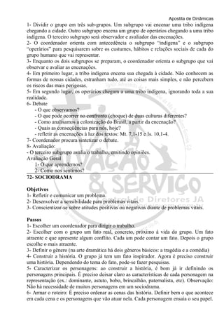 Apostila de Dinâmicas 
1- Dividir o grupo em três sub-grupos. Um subgrupo vai encenar uma tribo indígena 
chegando a cidade. Outro subgrupo encena um grupo de operários chegando a uma tribo 
indígena. O terceiro subgrupo será observador e avaliador das encenações. 
2- O coordenador orienta com antecedência o subgrupo “indígena” e o subgrupo 
“operários” para pesquisarem sobre os custumes, hábitos e relações sociais de cada do 
grupo humano que vai representar. 
3- Enquanto os dois subgrupos se preparam, o coordenador orienta o subgrupo que vai 
observar e avaliar as encenações. 
4- Em primeiro lugar, a tribo indígena encena sua chegada à cidade. Não conhecem as 
formas de nossas cidades, estranham tudo, até as coisas mais simples, e não percebem 
os riscos das mais perigosas. 
5- Em segundo lugar, os operários chegam a uma tribo indígena, ignorando toda a sua 
realidade. 
6- Debate 
- O que observamos? 
- O que pode ocorrer no confronto (choque) de duas culturas diferentes? 
- Como analisamos a colonização do Brasil, a partir da encenação? 
- Quais as conseqüências para nós, hoje? 
- refletir as encenações à luz dos textos: Mt. 7,1-15 e Is. 10,1-4. 
7- Coordenador procura sintetizar o debate. 
8- Avaliação: 
- O terceiro subgrupo avalia o trabalho, emitindo opiniões. 
Avaliação Geral 
1- O que aprendemos? 
2- Como nos sentimos? 
72- SOCIODRAMA 
Objetivos 
1- Refletir e comunicar um problema. 
2- Desenvolver a sensibilidade para problemas vitais. 
3- Conscientizar-se sobre atitudes positivas ou negativas diante de problemas vitais. 
Passos 
1- Escolher um coordenador para dirigir o trabalho. 
2- Escolher com o grupo um fato real, concreto, próximo à vida do grupo. Um fato 
atraente e que apresente algum conflito. Cada um pode contar um fato. Depois o grupo 
escolhe o mais atraente. 
3- Definir o gênero (na arte dramática há dois gêneros básicos: a tragédia e a comédia) 
4- Construir a história. O grupo já tem um fato inspirador. Agora é preciso construir 
uma história. Dependendo do tema do fato, pode-se fazer pesquisas. 
5- Caracterizar os personagens: ao construir a história, é bom já ir definindo os 
personagens principais. É preciso deixar claro as características de cada personagem na 
representação (ex.: dominante, astuto, bobo, brincalhão, paternalista, etc). Observação: 
Não há necessidade de muitos personagens em um sociodrama. 
6- Armar o roteiro: É preciso ordenar as cenas das história. Definir bem o que acontece 
em cada cena e os personagens que vão atuar nela. Cada personagem ensaia o seu papel. 
 
