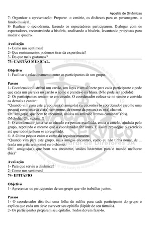 Apostila de Dinâmicas 
7- Organizar a apresentação: Preparar o cenário, os disfarces para os personagens, o 
fundo musical.. 
8- Realizar o sociodrama, fazendo os espectadores participarem. Dialogar com os 
espectadores, reconstruindo a história, analisando a história, levantando propostas para 
mudar o quadro. 
Avaliação 
1- Como nos sentimos? 
2- Que ensinamentos podemos tirar da experiência? 
3- Do que mais gostamos? 
73- CARTÃO MUSICAL. 
Objetivo 
1- Facilitar o relacionamento entre os participantes de um grupo. 
Passos 
1- Coordenador distribui um cartão, um lápis e um alfinete para cada participante e pede 
que cada um escreva no cartão o nome e prenda-o na blusa. (Não pode ser apelido) 
2- Os participantes sentam-se em círculo. O coordenador coloca-se no centro e convida 
os demais a cantar: 
“Quando vim para este grupo, um(a) amigo(a) eu encontrei (o coordenador escolhe uma 
pessoa) como estava ele(a) sem nome, de (nome da pessoa) eu o(a) chamei. 
Oh! amigo(a), que bom te encontrar, unidos na amizade iremos caminhar”(bis). 
(Melodia: Oh, suzana!!) 
3- O coordenador junta-se ao círculo e a pessoa escolhida, entoa a canção, ajudada pelo 
grupo, repetindo o mesmo que o coordenador fez antes. E assim prossegue o exercício 
até que todos tenham se apresentado. 
4- A última pessoa entoa o canto da seguinte maneira: 
“Quando vim para este grupo, mais amigos encontrei, como eu não tinha nome, de ... 
(cada um grita seu nome) eu o chamei. 
Oh! amigos(as), que bom nos encontrar, unidos lutaremos para o mundo melhorar 
(bis)” 
Avaliação 
1- Para que serviu a dinâmica? 
2- Como nos sentimos? 
74- EPITÁFIO 
Objetivo 
1- Apresentar os participantes de um grupo que vão trabalhar juntos. 
Passos 
1- O coordenador distribui uma folha de sulfite para cada participante do grupo e 
explica que cada um deve escrever seu epitáfio (lápide de seu túmulo). 
2- Os participantes preparam seu epitáfio. Todos devem fazê-lo. 
 