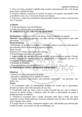 Apostila de Dinâmicas 
3- Uma vez escrito, prendem o epitáfio junto ao peito e passeiam pela sala, a fim de que 
todos leiam o epitáfio de todos. 
4- No passo seguinte, as pessoas se reúnem, aos pares, com aqueles cujo epitáfio tenha 
coincidências com o seu. Conversam durante seis minutos. 
5- Feito isso, a critério do coordenador cada par poderá reunir-se a outro e conversar por 
10 a 12 minutos. 
Avaliação 
1- O que aprendemos com esta dinâmica? 
2- Como nos sentimos após essa experiência? 
75- APRESENTAÇÃO ATRAVÉS DE DESENHOS 
Destinatários: Grupos de jovens ou de adultos. Pode-se trabalhar em equipes. 
Material: Uma folha para desenho e um lápis colorido ou caneta hidrocor para cada 
participante. 
Desenvolvimento: 
1.Distribuídos os materiais da dinâmica, o animador explica o exercício: Cada qual terá 
que responder, atrvés de desenhos, à seguinte pergunta: 
Quem sou eu? 
Dispoem de 15 minutos para preparar a resposta. 
2.Os participantes desenham sua resposta 
3. A apresentação dos desenhos é feita em plenário ou nas respectivas equipes. O grupo 
procura interpretar as resposta. Feita essa interpretação, os interessados, por sua vez, 
comentam a própria resposta. 
4.Avaliação da Dinâmica: 
- O que aprendemos com este exercício? 
76- PRIMEIROS NOMES, PRIMEIRAS IMPRESSÕES 
Objetivos: 
- Conhecer os outros participantes do grupo. 
- Descobrir o impacto inicial de alguém nos outros. 
- Estudar fenômenos relacionados com primeiras impressões - sua precissão, seus 
efeitos, etc. 
Passos: 
1- O coordenador pede aos participantes sentados em círculo que se apresentem, 
dizendo seu nome e dois fatos marcantes de sua vida. 
2- Coordenador pede que todos virem as costas (evitando que um veja os outros) e 
escrevam ao mesmo tempo, o primeiro nome de todos os participantes do grupo, à 
medida que deles se lembrem. 
3- Voltando-se novamente para o grupo, procuram saber qual o nome, que ficou 
esquecido na lista. Podem pedir que as pessoas indiquem mais um fato a fim de melhor 
fazer a ligação com o nome. 
4- O grupo discute os nomes, sentimentos ligados a eles, dificuldades que sentiram para 
lembrar de todos, suas reações em não ser lembrados, etc. 
 