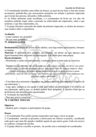 Apostila de Dinâmicas 
5- O coordenador distribui outra folha em branco, na qual devem fazer a lista dos nomes 
novamente, pedindo-lhes que acrescentem anotações em relação à primeira impressão 
que tiveram das pessoas, deixando a folha anônima. 
6- As folhas anônimas serão recolhidas, e o coordenador irá lê-las em voz alta: Os 
membros poderão reagir sobre a precisão ou relatividade das impressões, sobre o que 
sentiram, o que lhes surpreendeu, etc. 
7- O grupo discutirá a precisão dos dados da primeira impressão, os efeitos da mesma e 
suas reações sobre a experiência. 
Avaliação: 
- Como estamos nos sentindo? 
- Do que mais gostamos? 
77- PERSONAGENS 
Destinatários: Grupos de jovens ou de adultos; caso haja muitos participantes, formam-se 
equipes. 
Material: O animador deve preparar, previamente, um pôster em que apareça uma 
figura humana sobre um ponto de interrogação. Um cartão para cada pessoa. 
Desenvolvimento: 
- Distribuído o cartão aos participantes, o animador passa à motivação do exercício. 
“Raramente encontramos um ser humano que não admire alguém: um héroi, um santo, 
um cientista... ou mesmo pessoas comuns, mas cuja a vida lhe causou impacto. Hoje 
iremos apresentar ao grupo alguns comentários acerca dessa pessoa a quem 
admiramos, seja ela viva ou morta, não importa sua nacionalidade, nem tampouco seu 
prestígio junto a sociedade.” 
- Convidam-se os presentes a anotarem no cartão o nome da personagem e as razões de 
sua admiração. 
- Logo após, reúnem-se em equipe e cada qual indica sua personagem e os motivos de 
sua admiração, após o que, os demais podem fazer perguntas. É preciso evitar que as 
preferências das pessoas sejam questionadas. 
4- Avaliação da experiência: 
- Para que serviu o exercício? 
78- CARTÕES POSTAIS 
Objetivos 
- Quebrar gelo e integrar os participantes do grupo. 
Passos 
1- O coordenador fixa cartões postais numerados num lugar visível ao grupo. 
2- Coordenador convida os presentes a observarem em silêncio os postais,. escolhendo 
cada qual o que mais lhe agrada e também aquele de que menos gosta. Cada um escreve 
no caderno, o porquê da escolha. 
3- O grupo observa e escolhe os postais, de acordo com a orientação do coordenador. 
 
