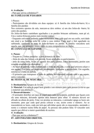 Apostila de Dinâmicas 
4- Avaliação: 
- Para que serviu a dinâmica?? 
84- FAMÍLIAS DE PÁSSAROS 
1-Passos: 
- Participantes são divididos em duas equipes: a) A família dos Joões-de-barro; b) a 
família dos pardais 
Nos extremos opostos da sala, marcam-se dois ninhos: a) um dos Joões-de -barro; b) 
outro dos pardais. 
Os Joões-de-barro caminham agachados e os pardais brincam saltitantes, num pé só. 
Uns e outros brincam juntos num mesmo espaço. 
- Enquanto estiverem andando todos misturados, mas cada qual em seu estilo, será dado 
um sinal e as famílias terão de voltar a seus ninhos. Cada qual o fará agachado ou 
saltitando, conforme se trate de João-de-barro ou pardal. A família vencedora será 
aquela, que, por primeiro, reunir todos os seus companheiros no ninho. 
85- CONFUSÃO DE SAPATOS 
1- Passos: 
- Traçam-se 2 linhas paralelas a uma distancia de 10m. 
- Atrás de uma das linhas, a de partida, ficam alinhados os participantes 
- atrás da outra linha, ficam os sapatos dos participantes, todos misturados, porém sem 
estarem amarrados ou abotoados. 
- Ao sinal de partida, todos correm para a linha de chegada, e cada qual procura calçar o 
seu sapato. Este deve ser amarrado ou abotoado, conforme a necessidade. Em seguida, 
retorna-se à linha de partida. 
- O primeiro que transpuser a linha de partida, devidamente calçado com o seu sapato, 
será o vencedor. 
86- FESTIVAL DE MÁSCARA 
1- Destinatários: Grupos de Jovens 
2- Material: Um saco de papel bem grande e um número para cada pessoa (evite-se que 
o material seja plástico). 
3- Desenvolvimento: 
- O animador distribui um saco de papel para cada participante, pedindo que façam com 
ele uma máscara, deixando apenas dois buracos para olhar. O número deverá ser 
afixado na altura do peito. Uma vez prontas as máscaras, o animador apaga as luzes um 
momento, para que cada qual possa colocar a sua, assim como o número. Ao se 
reacenderem as luzes, cada um terá que adivinhar quem são os mascarados, anotando o 
nome e o número numa folha de papel. As pessoas não podem falar. O vencedor será 
aquele que obtiver a maior quantidade de acertos. 
4- Avaliação: 
- Para que serviu a dinâmica?? 
87- ADIVINHANDO OBJETOS. 
1- Destinatários: Grupos de Jovens 
 