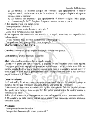 Apostila de Dinâmicas 
g) As famílias (as mesmas equipes em conjunto) que apresentarem o melhor 
conjunto vocal, recebem o coração da Amizade. As equipes dispõem de quatro 
minutos para se preparar. 
h) As famílias (as mesmas) que apresentarem o melhor “slogan” pela igreja, 
recebem o coração da Fé. Dispõem de quatro minutos para se preparar. 
3- Em equipe avalia-se a experiência: 
. Para que serviu a dinâmica ? 
. Como cada um se sentiu durante o exercício ? 
. Como foi a participação de sua equipe ? 
4- As respostas são comentadas em plenário e, a seguir, associa-se esta experiência à 
vida do grupo. 
. De que maneira pode associar a dinâmica à vida do grupo ? 
. Que podemos fazer para que haja mais integração ? 
97- CONSTRUÇÃO DA CASA 
Objetivo: Mostrar ao grupo o que é nucleação e quais seus passos. 
Destinatários: grupos de jovens iniciantes 
Material: canudos plásticos, durex, papel e caneta. 
Divide-se o grupo em várias equipes, e escolhe-se um secretário para cada equipe. 
Entrega-se para cada equipe um pacote de canudinhos e ao secretário uma folha de 
papel e caneta. Pede-se que a equipe construa uma casa, e o secretário deverá escrever 
tudo o que for dito, todo o planejamento que a equipe fizer ou falar, e não deve dar 
palpite na construção da casa. 
Desenvolvimento: 
1- O animador divide o grupo em equipes com igual número de pessoas, entrega o 
material e pede que construam uma casa. Define um tempo de 15 minutos. 
2- O animador chama uma pessoa de cada equipe, entrega uma folha de papel e caneta e 
lhes pede para escrever tudo o que for dito pelos participantes da equipe durane a 
construção da casa. 
3- Em plenário as casas serão expostas para que todos possam ver as casas construídas. 
4- O secretário de cada equipe vai ler para o grupo o que sua equipe discutiu enquanto 
construia a casa. 
Avaliação: 
. Para que serviu esta dinâmica ? 
. Em que fase da construção nosso grupo está ? 

