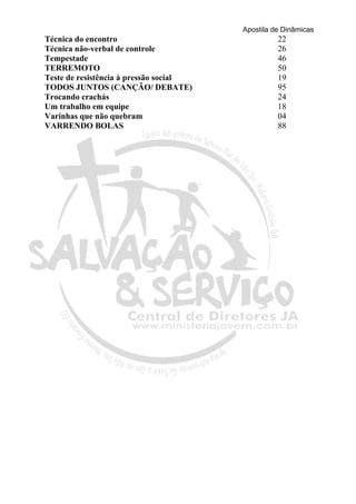 Apostila de Dinâmicas 
Técnica do encontro 22 
Técnica não-verbal de controle 26 
Tempestade 46 
TERREMOTO 50 
Teste de resistência à pressão social 19 
TODOS JUNTOS (CANÇÃO/ DEBATE) 95 
Trocando crachás 24 
Um trabalho em equipe 18 
Varinhas que não quebram 04 
VARRENDO BOLAS 88 
 