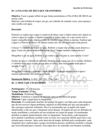 Apostila de Dinâmicas 
01- A PALAVRA DE DEUS QUE TRANSFORMA 
Objetivo: Fazer o grupo refletir de que forma assimilamos a PALAVRA DE DEUS em 
nossas vidas. 
Material: uma bolinha de isopor, um giz, um vidrinho de remédio vazio, uma esponja e 
uma vasilha com água. 
Descrição: 
Primeiro se explica que a água é a palavra de Deus e que o objeto somos nós, depois se 
coloca a água na vasilha, e alguém mergulha o isopor, após ver o que ocorre com o 
isopor, mergulhar o giz, depois a vidro de remédio e por último a esponja. Explicar que 
a água é a Palavra de Deus e os objetos somos nós. Dê um objeto para cada pessoa. 
Colocar 1º a bolinha de isopor na água. Refletir: o isopor não afunda e nem absorve a 
água. Como nós absorvemos a Palavra de Deus? Somos também impermeáveis? 
Mergulhar o giz na água. Refletir: o giz retém a água só para si, sem repartir. E nós? 
Encher de água o vidrinho de remédio. Despejar toda a água que ele se encheu. Refletir: 
o vidrinho tinha água só para passar para os outros, mas sem guardar nada para si 
mesmo. E nós ? 
Mergulhar a esponja e espremer a água. Refletir: a esponja absorve bem a água e 
mesmo espremendo ela continua molhada. 
Iluminação Bíblica: Is 40,8 ; Mt 7,24 ; 2Tm 3,16 
02- A TROCA DE UM SEGREDO 
Participantes: 15 a 30 pessoas 
Tempo Estimado: 45 min. 
Modalidade: Problemas Pessoais. 
Objetivo: Fortalecer o espírito de amizade entre os membros do grupo. 
Material: Lápis e papel para os integrantes. 
Descrição: O coordenador distribui um pedaço de papel e um lápis para cada integrante 
que deverá escrever algum problema, angústia ou dificuldade por que está passando e 
não consegue expressar oralmente. Deve-se recomendar que os papéis não sejam 
identificados a não ser que o integrante assim desejar. Os papéis devem ser dobrados de 
modo semelhante e colocados em um recipiente no centro do grupo. O coordenador 
distribui os papéis aleatoriamente entre os integrantes. Neste ponto, cada integrante 
deve analisar o problema recebido como se fosse seu e procurar definir qual seria a sua 
solução para o mesmo. Após certo intervalo de tempo, definido pelo coordenador, cada 
integrante deve explicar para o grupo em primeira pessoa o problema recebido e solução 
que seria utilizada para o mesmo. Esta etapa deve ser realizada com bastante seriedade 
 