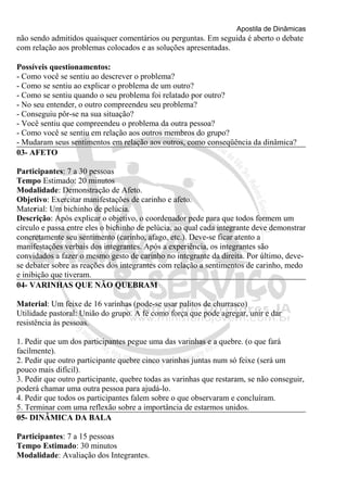 Apostila de Dinâmicas 
não sendo admitidos quaisquer comentários ou perguntas. Em seguida é aberto o debate 
com relação aos problemas colocados e as soluções apresentadas. 
Possíveis questionamentos: 
- Como você se sentiu ao descrever o problema? 
- Como se sentiu ao explicar o problema de um outro? 
- Como se sentiu quando o seu problema foi relatado por outro? 
- No seu entender, o outro compreendeu seu problema? 
- Conseguiu pôr-se na sua situação? 
- Você sentiu que compreendeu o problema da outra pessoa? 
- Como você se sentiu em relação aos outros membros do grupo? 
- Mudaram seus sentimentos em relação aos outros, como conseqüência da dinâmica? 
03- AFETO 
Participantes: 7 a 30 pessoas 
Tempo Estimado: 20 minutos 
Modalidade: Demonstração de Afeto. 
Objetivo: Exercitar manifestações de carinho e afeto. 
Material: Um bichinho de pelúcia. 
Descrição: Após explicar o objetivo, o coordenador pede para que todos formem um 
círculo e passa entre eles o bichinho de pelúcia, ao qual cada integrante deve demonstrar 
concretamente seu sentimento (carinho, afago, etc.). Deve-se ficar atento a 
manifestações verbais dos integrantes. Após a experiência, os integrantes são 
convidados a fazer o mesmo gesto de carinho no integrante da direita. Por último, deve-se 
debater sobre as reações dos integrantes com relação a sentimentos de carinho, medo 
e inibição que tiveram. 
04- VARINHAS QUE NÃO QUEBRAM 
Material: Um feixe de 16 varinhas (pode-se usar palitos de churrasco) 
Utilidade pastoral: União do grupo. A fé como força que pode agregar, unir e dar 
resistência às pessoas. 
1. Pedir que um dos participantes pegue uma das varinhas e a quebre. (o que fará 
facilmente). 
2. Pedir que outro participante quebre cinco varinhas juntas num só feixe (será um 
pouco mais difícil). 
3. Pedir que outro participante, quebre todas as varinhas que restaram, se não conseguir, 
poderá chamar uma outra pessoa para ajudá-lo. 
4. Pedir que todos os participantes falem sobre o que observaram e concluíram. 
5. Terminar com uma reflexão sobre a importância de estarmos unidos. 
05- DINÂMICA DA BALA 
Participantes: 7 a 15 pessoas 
Tempo Estimado: 30 minutos 
Modalidade: Avaliação dos Integrantes. 
 