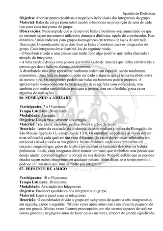 Apostila de Dinâmicas 
Objetivo: Abordar pontos positivos e negativos individuais dos integrantes do grupo. 
Material: Balas de cereja (com sabor azedo) e bombons na proporção de uma de cada 
tipo para cada integrante do grupo. 
Observações: Nada impede que o número de balas e bombons seja aumentado ou que 
os mesmos sejam novamente utilizados durante a dinâmica, opção do coordenador. Esta 
dinâmica é mais indicada para grupos homogêneos em termos de laços de amizade. 
Descrição: O coordenador deve distribuir as balas e bombons para os integrantes do 
grupo. Cada integrante deve distribuí-los do seguinte modo: 
- O bombom é dado a uma pessoa que tenha feito algo positivo que tenha chamado a 
atenção do integrante. 
- A bala azeda é dado a uma pessoa que tenha agido de maneira que tenha entristecido a 
pessoa que deu a bala ou alguma outra pessoa. 
A distribuição não deve apresentar nenhuma ordem em especial, sendo totalmente 
espontânea. Uma bala ou bombom pode ser dado a alguém que já tenha recebido outra 
do mesmo tipo. Os integrantes podem dar balas ou bombons para si próprios. A 
apresentação correspondente às balas azedas deve ser feita com sinceridade, mas 
também com muita sensibilidade para que a pessoa, sem ser ofendida, possa rever 
algumas de suas ações. 
06- SEMEANDO A AMIZADE 
Participantes: 7 a 15 pessoas 
Tempo Estimado: 30 minutos 
Modalidade: Amizade. 
Objetivo: Lançar boas semente aos amigos. 
Material: Três vasos, espinhos, pedras, flores e grãos de feijão. 
Descrição: Antes da execução da dinâmica, deve-se realizar a leitura do Evangelho de 
São Mateus, capítulo 13, versículos de 1 a 9. Os espinhos, as pedras e as flores devem 
estar colocados cada qual em um vaso diferente. Os vasos devem estar colocados em 
um local visível a todos os integrantes. Nesta dinâmica, cada vaso representa um 
coração, enquanto que grãos de feijão, representam as sementes descritas na leitura 
preliminar. Então, cada integrante deve semear um vaso, que simboliza uma pessoa que 
deseje ajudar, devendo explicar o porquê de sua decisão. Pode-se definir que as pessoas 
citadas sejam outros integrantes ou qualquer pessoa. Além disso, se o tempo permitir, 
pode-se utilizar mais que uma semente por integrante. 
07- PRESENTE DE AMIGO 
Participantes: 10 a 30 pessoas 
Tempo Estimado: 30 minutos 
Modalidade: Avaliação dos Integrantes 
Objetivo: Enaltecer qualidades dos integrantes do grupo. 
Material: Lápis e papel para os integrantes 
Descrição: O coordenador divide o grupo em subgrupos de quatro a seis integrantes e, 
em seguida, expõe o seguinte: "Muitas vezes apreciamos mais um presente pequeno do 
que um grande. Muitas vezes ficamos preocupados por não sermos capazes de realizar 
coisas grandes e negligenciamos de fazer coisas menores, embora de grande significado. 
 