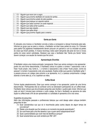 ( ) 12 - Alguém que more com a sogra ..............................................................................................
( ) 13 - Alguém que já tenha desfilado em escola de samba.............................................................
( ) 14 - Alguém que já tenha pulado de pára-quedas.........................................................................
( ) 15 - Alguém que pratique um esporte radical................................................................................
( ) 16 - Alguém que saiba cozinhar um prato especial.......................................................................
( ) 17 - Alguém que saiba pintar quadros...........................................................................................
( ) 18 - Alguém que seja casado........................................................................................................
( ) 19 - Alguém que saiba dirigir.........................................................................................................
( ) 20 - Alguém que já tenha viajado para o exterior..........................................................................
Gente pra Gente
É colocada uma música e o facilitador convida a todos a começarem a dançar livremente pela sala.
Informar ao grupo que ao parar a música, o facilitador vai dizer duas partes do corpo. Ex: Cotovelo
para joelho! Os jogadores imediatamente devem procurar um parceiro e unir ou encostar as partes
do corpo que foram pedidas. A música recomeça, todos saem dançando até parar de novo e novas
partes do corpo serem solicitadas. Destacar que caso o facilitador fale “Gente pra Gente” todos
devem começar a se saudar da maneira que lhe convir.
Apresentação Divertida
O facilitador coloca uma música animada / energizante. Dizer que vamos começar a nos apresentar,
porém de uma forma descontraída. O facilitador coloca no quadro o número 1 associando a ele a
frase “muito prazer, meu nome é...”, o número 2 associando a ele a frase “muito prazer, (nome da
pessoa)” e número 3 associando a ele uma saudação. Explica então que quando o facilitador gritar 1
a pessoa procura um colega mais próximo e se apresenta, no 2, a pessoa cumprimenta o colega
dizendo o nome dele (a), e no 3 apertam as mãos.
Coffee Break
Formar duplas aleatoriamente. Dizer que vamos começar a nos apresentar, porém de uma forma
descontraída. Participantes irão se conhecer como se estivessem participando de um coffee break.
Facilitador deve colocar guia de principais perguntas para facilitar o quebra gelo inicial. Informar que
cada um terá 2 minutos para conhecer o outro colega. Ao final o facilitador se aproxima de cada
dupla no coffee break a fim de ser apresentado e o candidato A apresenta o B e vice versa.
Sugestões de perguntas:
Além das informações pessoais e profissionais básicas que você deseja saber coloque também
perguntas do tipo:
(1) Qual característica sua que só é reconhecida pelos outros depois de algum tempo de
convivência?
(2) Relate uma situação que lhe remeta a um momento de grande aprendizado?
(3) Se você fosse para uma ilha deserta o que e quem seria indispensável levar?
(4) Qual a personalidade que você mais de identifica e porque?
(5) Qual característica sua você venderia por R$ 1,00?
10
 