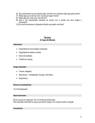 (6) Que característica sua as pessoas daqui vão ficar sem conhecer/ saber logo após saírem?
(7) Relate algo que você não curte, mas faz por algum motivo?
(8) Relate algo que você curte, mas não faz?
(9) Qual é sua característica marcante de acordo com a opinião dos seus amigos e
conhecidos?
(10) Se você encontrasse a Lâmpada de Aladin que pedido você faria?
Técnica:
A Copa do Mundo
Indicadores:
 Capacidade de comunicação e expressão,
 Capacidade de análise e síntese,
 Senso de realidade,
 Trabalho em equipe.
Cargos Indicados:
 Trainee, estagiário;
 Área técnica – contabilidade, finanças, informática;
 Engenheiros;
Número de participantes:
10 a 20 participantes;
Desenvolvimento:
Dividir o grupo em subgrupos. Dar 10 minutos para discussão.
Abrir discussão informando ao grupo que devem chegar a um consenso sobre a situação.
Comentários:
11
 