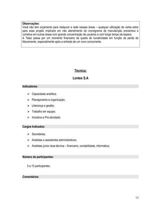 Observações:
Você não tem orçamento para restaurar a rede nessas áreas – qualquer utilização de verba extra
para esse projeto implicará em não atendimento do cronograma de manutenção preventiva e
corretiva em outras áreas com grande concentração de usuários e com longo tempo de espera.
A Telez passa por um momento financeiro de queda de lucratividade em função da perda de
faturamento, especialmente após a entrada de um novo concorrente.
Técnica:
Lontex S.A
Indicadores:
 Capacidade analítica;
 Planejamento e organização;
 Liderança e gestão;
 Trabalho em equipe;
 Iniciativa e Pró-atividade;
Cargos Indicados:
 Secretárias;
 Analistas e assistentes administrativos;
 Analistas júnior área técnica – financeiro, contabilidade, informática;
Número de participantes:
5 a 15 participantes;
Comentários:
13
 