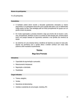 Número de participantes:
10 a 20 participantes;
Comentários:
 O facilitador poderá intervir durante a discussão questionando colocações ou mesmo
perguntando a um participante menos ativo qual a posição dele sobre o que um determinado
colega acabou de falar. Esta estratégia pode ser eficaz principalmente em grupos com um
grande número de pessoas.
 Em muitas organizações o processo decisório é algo que envolve não só escutar o outro,
mas, principalmente, identificar os prós e os contras de cada situação para, somente depois
tomar uma posição baseada em argumentos coerentes e nas opiniões dos membros da
equipe.
 Ao entrarmos em uma empresa temos a tendência de fazermos as coisas do nosso jeito.
Quando nos permitimos ouvir a opinião alheia e também contribuir com nossa visão
podemos colher resultados surpreendentes.
Técnica:
Mega Sena Premiada
Indicadores:
 Capacidade de argumentação e persuasão;
 Relacionamento Interpessoal;
 Negociação e criatividade;
 Flexibilidade;
Cargos Indicados:
 Trainee, estagiário;
 Vendas;
 Operadores de telemarketing;
 Analistas e assistentes de comunicação, marketing, RH;
18
 
