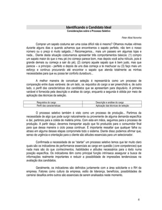 Identificando o Candidato Ideal
Considerações sobre o Processo Seletivo
Peter Altoé Noronha
Comprar um sapato costuma ser uma coisa difícil não é mesmo? Olhamos muitas vitrines
durante alguns dias e quando achamos que encontramos o sapato perfeito, não tem o nosso
número ou o preço é muito salgado...! Recomeçamos... mais um passeio em algumas lojas e
nada... Diante desta situação costumamos apresentar três comportamentos básicos: (1) compro
um sapato maior do que o meu pé (no começo parece bom, mas depois você acha ridículo, pois é
grande demais ou começa a sair do pé), (2) compro aquele sapato que é bem justo, mas que
parecia – a princípio - perfeito e depois de uns dias começa a te machucar ou (3) faço mais um
esforço e continuo procurando até encontrar o sapato que atenda totalmente as minhas
necessidades para que eu possa ter conforto duradouro...
A melhor maneira de conceituar seleção é representá-la como um processo de
comparação entre duas variáveis: de um lado, os requisitos do cargo a ser preenchido e, de outro
lado, o perfil das características dos candidatos que se apresentam para disputá-lo. A primeira
variável é fornecida pela descrição e análise do cargo, enquanto a segunda é obtida por meio de
aplicação das técnicas da seleção.
Requisitos do cargo Descrição e análise do cargo
Perfil das características Aplicação das técnicas de seleção
O processo seletivo também é visto como um processo de produção... Partimos da
necessidade de algo que pode surgir naturalmente ou proveniente de alguma demanda específica
e daí, partimos para a coleta de matéria prima. Com esta em mãos, seguimos para o processo de
produção. A partir daqui, devemos transportar aquilo que foi produzido para o consumidor final
para que dessa maneira o ciclo possa continuar. É importante ressaltar que qualquer falha ou
atraso em alguma dessas etapas compromete todo o sistema. Diante disso podemos afirmar que,
senso de urgência e orientação para o cliente são atitudes essenciais para um selecionador.
Confirmada a necessidade de se “startar” um processo seletivo temos que ter muito claro
quais são os indicadores de performance essenciais ao cargo em questão (core competences) que
nada mais são do que conhecimentos, habilidades e atitudes necessários para o êxito numa
posição específica. Os indicadores têm como principal função intrínseca assegurar a busca de
informações realmente importantes e reduzir a possibilidade de impressões tendenciosas na
avaliação dos candidatos.
Geralmente, os indicadores são definidos juntamente com a área solicitante e o RH da
empresa. Fatores como cultura da empresa, estilo de liderança, benefícios, possibilidades de
carreira/ desafios entre outros são essenciais de serem analisados neste momento.
4
 