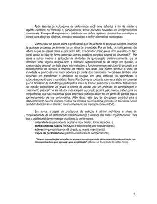 Após levantar os indicadores de performance você deve defini-los a fim de manter o
aspecto científico do processo e, principalmente, tomar decisões baseadas em comportamentos
observáveis. Exemplo: Planejamento – habilidade em definir objetivos, desenvolver estratégias e
planos para atingir os objetivos, antecipar obstáculos e definir alternativas estratégicas.
Vamos falar um pouco sobre o profissional que fica a frente do processo seletivo. No início
de qualquer processo, geralmente há um clima de ansiedade. Por um lado, os participantes não
sabem o que se espera deles e, por outro lado, o facilitador preocupa-se com questões do tipo:
“serei capaz de lidar de forma assertiva com as questões surgidas durante as dinâmicas?”. Por
esses e outros motivos a aplicação de atividades de quebra-gelo, preferencialmente, que já
permitam fazer alguma relação com a realidade organizacional ou do cargo em questão, a
apresentação pessoal, um bate papo informal sobre o funcionamento e estrutura do processo e o
esclarecimento de dúvidas a respeito do mesmo são dicas que podem diminuir o clima de
ansiedade e promover uma maior abertura por parte dos candidatos. Percebe-se também uma
tendência em transformar o ambiente de seleção em uma ambiente de aprendizado e
autoconhecimento para o candidato. Maria Rita Gramigna concorda com essa visão ao comentar
que “o facilitador da metodologia participativa antes de treinar, selecionar e identificar talentos tem
por missão proporcionar ao grupo a chance de passar por um processo de aprendizagem e
crescimento pessoal”. Se ele não for indicado para a posição poderá, pelo menos, saber quais as
competências que são requeridas pelas empresas podendo assim ter um ponto de partida para o
aperfeiçoamento de sua performance. Além disso, este tipo de abordagem contribui para o
estabelecimento de uma imagem positiva da empresa ou consultoria junto não só ao cliente (pois o
candidato também é um cliente!) mas também junto ao mercado como um todo.
Em suma, o papel do profissional de seleção é alinhar indivíduos a níveis de
complexibilidade de um determinado trabalho visando o alcance das metas organizacionais. Para
isso o profissional deve investigar os pilares da performance:
maturidade (capacidade de aceitar e impor limites, tomar decisões...);
conhecimentos hábeis (treináveis e relacionados aos nossos valores);
valores (o que valorizamos dá direção ao nosso investimento);
traços de personalidade (padrões estruturais de comportamento).
“Quando nossas funções estão além ou aquém de nossa capacidade, existe ansiedade ou desmotivação, com
conseqüentes danos para a pessoa e para a organização”. (Marcos Luiz Bruno, Diretor do Instituto Pieron)
5
 