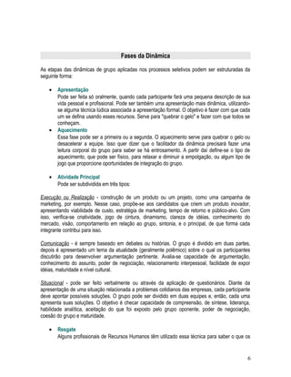 Fases da Dinâmica
As etapas das dinâmicas de grupo aplicadas nos processos seletivos podem ser estruturadas da
seguinte forma:
• Apresentação
Pode ser feita só oralmente, quando cada participante fará uma pequena descrição de sua
vida pessoal e profissional. Pode ser também uma apresentação mais dinâmica, utilizando-
se alguma técnica lúdica associada a apresentação formal. O objetivo é fazer com que cada
um se defina usando esses recursos. Serve para "quebrar o gelo" e fazer com que todos se
conheçam.
• Aquecimento
Essa fase pode ser a primeira ou a segunda. O aquecimento serve para quebrar o gelo ou
desacelerar a equipe. Isso quer dizer que o facilitador da dinâmica precisará fazer uma
leitura corporal do grupo para saber se há entrosamento. A partir daí define-se o tipo de
aquecimento, que pode ser físico, para relaxar e diminuir a empolgação, ou algum tipo de
jogo que proporcione oportunidades de integração do grupo.
• Atividade Principal
Pode ser subdividida em três tipos:
Execução ou Realização - construção de um produto ou um projeto, como uma campanha de
marketing, por exemplo. Nesse caso, propõe-se aos candidatos que criem um produto inovador,
apresentando viabilidade de custo, estratégia de marketing, tempo de retorno e público-alvo. Com
isso, verifica-se criatividade, jogo de cintura, dinamismo, clareza de idéias, conhecimento do
mercado, visão, comportamento em relação ao grupo, sintonia, e o principal, de que forma cada
integrante contribui para isso.
Comunicação - é sempre baseado em debates ou histórias. O grupo é dividido em duas partes,
depois é apresentado um tema da atualidade (geralmente polêmico) sobre o qual os participantes
discutirão para desenvolver argumentação pertinente. Avalia-se capacidade de argumentação,
conhecimento do assunto, poder de negociação, relacionamento interpessoal, facilidade de expor
idéias, maturidade e nível cultural.
Situacional - pode ser feito verbalmente ou através da aplicação de questionários. Diante da
apresentação de uma situação relacionada a problemas cotidianos das empresas, cada participante
deve apontar possíveis soluções. O grupo pode ser dividido em duas equipes e, então, cada uma
apresenta suas soluções. O objetivo é checar capacidade de compreensão, de síntese, liderança,
habilidade analítica, aceitação do que foi exposto pelo grupo oponente, poder de negociação,
coesão do grupo e maturidade.
• Resgate
Alguns profissionais de Recursos Humanos têm utilizado essa técnica para saber o que os
6
 