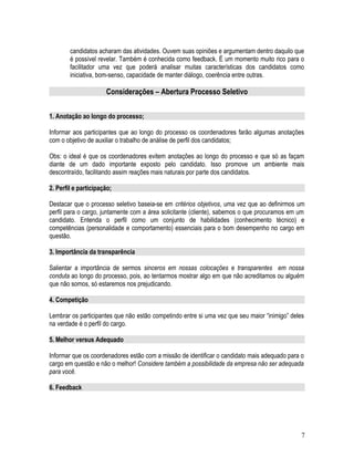 candidatos acharam das atividades. Ouvem suas opiniões e argumentam dentro daquilo que
é possível revelar. Também é conhecida como feedback. É um momento muito rico para o
facilitador uma vez que poderá analisar muitas características dos candidatos como
iniciativa, bom-senso, capacidade de manter diálogo, coerência entre outras.
Considerações – Abertura Processo Seletivo
1. Anotação ao longo do processo;
Informar aos participantes que ao longo do processo os coordenadores farão algumas anotações
com o objetivo de auxiliar o trabalho de análise de perfil dos candidatos;
Obs: o ideal é que os coordenadores evitem anotações ao longo do processo e que só as façam
diante de um dado importante exposto pelo candidato. Isso promove um ambiente mais
descontraído, facilitando assim reações mais naturais por parte dos candidatos.
2. Perfil e participação;
Destacar que o processo seletivo baseia-se em critérios objetivos, uma vez que ao definirmos um
perfil para o cargo, juntamente com a área solicitante (cliente), sabemos o que procuramos em um
candidato. Entenda o perfil como um conjunto de habilidades (conhecimento técnico) e
competências (personalidade e comportamento) essenciais para o bom desempenho no cargo em
questão.
3. Importância da transparência
Salientar a importância de sermos sinceros em nossas colocações e transparentes em nossa
conduta ao longo do processo, pois, ao tentarmos mostrar algo em que não acreditamos ou alguém
que não somos, só estaremos nos prejudicando.
4. Competição
Lembrar os participantes que não estão competindo entre si uma vez que seu maior “inimigo” deles
na verdade é o perfil do cargo.
5. Melhor versus Adequado
Informar que os coordenadores estão com a missão de identificar o candidato mais adequado para o
cargo em questão e não o melhor! Considere também a possibilidade da empresa não ser adequada
para você.
6. Feedback
7
 