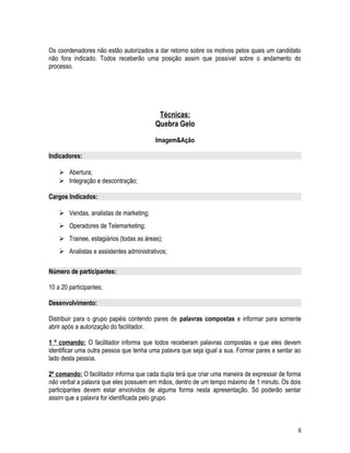 Os coordenadores não estão autorizados a dar retorno sobre os motivos pelos quais um candidato
não fora indicado. Todos receberão uma posição assim que possível sobre o andamento do
processo.
Técnicas:
Quebra Gelo
Imagem&Ação
Indicadores:
 Abertura;
 Integração e descontração;
Cargos Indicados:
 Vendas, analistas de marketing;
 Operadores de Telemarketing;
 Trainee, estagiários (todas as áreas);
 Analistas e assistentes administrativos;
Número de participantes:
10 a 20 participantes;
Desenvolvimento:
Distribuir para o grupo papéis contendo pares de palavras compostas e informar para somente
abrir após a autorização do facilitador.
1 º comando: O facilitador informa que todos receberam palavras compostas e que eles devem
identificar uma outra pessoa que tenha uma palavra que seja igual a sua. Formar pares e sentar ao
lado desta pessoa.
2º comando: O facilitador informa que cada dupla terá que criar uma maneira de expressar de forma
não verbal a palavra que eles possuem em mãos, dentro de um tempo máximo de 1 minuto. Os dois
participantes devem estar envolvidos de alguma forma nesta apresentação. Só poderão sentar
assim que a palavra for identificada pelo grupo.
8
 