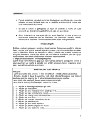 Comentários:
 Por esta atividade ser estimulante e divertida, é indicada para ser utilizada antes mesmo da
entrevista em grupo, facilitando assim que os candidatos se sintam mais à vontade para
iniciar uma apresentação individual.
 No caso do número de participantes ser impar um assistente ou mesmo um outro
participante que já se apresentou poderá formar a dupla com quem sobrar.
 Muitas vezes dentro de uma organização não temos disponíveis todos os recursos que
consideramos importantes para se desenvolver uma determinada atividade, contudo,
utilizando-se de criatividade e flexibilidade os resultados podem ser surpreendentes.
Folha de Autógrafos
Distribua o material, adequando-o ao número de participantes. Explique que deverão ler todas as
frases e procurar uma “pessoa” para cada situação, colocando o nome do colega ao lado para saber
quem você identificou. Informe que eles terão no máximo 5 minutos para conseguir o máximo de
autógrafos possíveis na folha de papel. Permita que todos saiam de seus lugares, para que o grupo
se descontraia e assim travem conhecimentos em maiores responsabilidades.
O tempo varia de acordo com o número de participantes.
Quando todos tiverem terminado, peça que digam quantas assinaturas conseguiram, pedindo a
alguns que leiam sua escolha. O facilitador pode também selecionar algumas perguntas e lançar
para o grupo afim de que todos se conheçam.
MODELO FOLHA DE AUTÓGRAFOS
Instruções:
- Dentre os seguintes itens, selecione 10 deles colocando um x em cada uma de suas escolhas.
- Durante a sessão de busca de autógrafos, você estará entrevistando pessoas para descobrir
aquela que preenche cada uma das 10 categorias ou condições que você escolheu.
- Você obterá então o autógrafo daquela pessoa no espaço apropriado.
- Você deve ter um autógrafo diferente para cada um dos 10 itens.
( ) 01 – Alguém do mesmo signo astrológico que o seu ......................................................................
( ) 02 – Alguém que more sozinho........................................................................................................
( ) 03 – Alguém que tenha nascido no mesmo Estado que você..........................................................
( ) 04 – Alguém que toque um instrumento musical..............................................................................
( ) 05 – Alguém que more no mesmo bairro que o seu.........................................................................
( ) 06 - Alguém que tenha filhos...........................................................................................................
( ) 07 – Alguém que torça pelo mesmo time que o seu.........................................................................
( ) 08 – Alguém que pratique esporte....................................................................................................
( ) 09 - Alguém que tenha animal doméstico.......................................................................................
( ) 10 - Alguém que já tenha composto uma música...........................................................................
( ) 11 - Alguém que saiba recitar uma poesia.....................................................................................
9
 