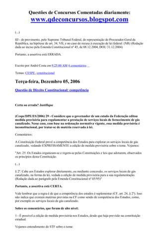Questões de Concursos Comentadas diariamente:
www.qdeconcursos.blogspot.com
(...)
III - de provimento, pelo Supremo Tribunal Federal, de representação do Procurador-Geral da
República, na hipótese do art. 34, VII, e no caso de recusa à execução de lei federal. (NR) (Redação
dada ao inciso pela Emenda Constitucional nº 45, de 08.12.2004, DOU 31.12.2004)
Portanto, a assertiva está ERRADA.
Escrito por André Costa em 9:25:00 AM 4 comentários
Temas: CESPE, constitucional
Terça-feira, Dezembro 05, 2006
Questão de Direito Constitucional: competência
Certa ou errada? Justifique
(Cespe/DPE/ES/2006) 29 - Considere que o governador de um estado da Federação editou
medida provisória para regulamentar a prestação de serviços locais de fornecimento de gás
canalizado. Nesse caso, com base na ordenação normativa vigente, essa medida provisória é
inconstitucional, por tratar-se de matéria reservada à lei.
Comentários:
A Constituição Federal prevê a competência dos Estados para explorar os serviços locais de gás
canalizado, vedando EXPRESSAMENTE a edição de medida provisória sobre o tema. Vejamos:
"Art. 25. Os Estados organizam-se e regem-se pelas Constituições e leis que adotarem, observados
os princípios desta Constituição.
(...)
§ 2º. Cabe aos Estados explorar diretamente, ou mediante concessão, os serviços locais de gás
canalizado, na forma da lei, vedada a edição de medida provisória para a sua regulamentação.
(Redação dada ao parágrafo pela Emenda Constitucional nº 05/95)"
Portanto, a assertiva está CERTA.
Vale lembrar que a regra é de que a competência dos estados é suplementar (CF, art. 24, § 2º). Isso
não indica que existam matérias previstas na CF como sendo de competência dos Estados, como,
por exemplo os serviços locais de gás canalizado.
Sobre os comentários, que foram de alto nível:
1 - É possível a edição de medida provisória nos Estados, desde que haja previsão na constituição
estadual.
Vejamos entendimento do STF sobre o tema:
 