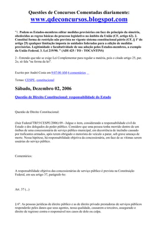 Questões de Concursos Comentadas diariamente:
www.qdeconcursos.blogspot.com
"1. Podem os Estados-membros editar medidas provisórias em face do princípio da simetria,
obedecidas as regras básicas do processo legislativo no âmbito da União (CF, artigo 62). 2.
Constitui forma de restrição não prevista no vigente sistema constitucional pátrio (CF, § 1º do
artigo 25) qualquer limitação imposta às unidades federadas para a edição de medidas
provisórias. Legitimidade e facultatividade de sua adoção pelos Estados-membros, a exemplo
da União Federal. 3. Lei 219/90. " (ADI 425 / TO - TOCANTINS)
2 - Entendo que não se exige Lei Complementar para regular a matéria, pois o citado artigo 25, par.
2o, só fala "na forma da lei".
Escrito por André Costa em 9:07:00 AM 6 comentários
Temas: CESPE, constitucional
Sábado, Dezembro 02, 2006
Questão de Direito Constitucional: responsabilidade do Estado
Questão de Direito Constitucional:
(Juiz Federal/TRF5/CESPE/2006) 09 - Julgue o item, considerando a responsabilidade civil do
Estado e dos delegados do poder público. Considere que uma pessoa tenha morrido dentro de um
ônibus de uma concessionária de serviço público municipal, em decorrência de incêndio causado
por traficantes armados, após terem obrigado o motorista do veículo a parar, sob grave ameaça de
morte. Nessa hipótese, há responsabilidade objetiva da concessionária, em face de as vítimas serem
usuárias do serviço público.
Comentários:
A responsabilidade objetiva das concessionárias de serviço público é prevista na Constituição
Federal, em seu artigo 37, parágrafo 6o:
Art. 37 (...)
§ 6º. As pessoas jurídicas de direito público e as de direito privado prestadoras de serviços públicos
responderão pelos danos que seus agentes, nessa qualidade, causarem a terceiros, assegurado o
direito de regresso contra o responsável nos casos de dolo ou culpa.
 