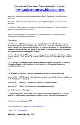 Questões de Concursos Comentadas diariamente:
www.qdeconcursos.blogspot.com
A constituir um tribunal de contas municipal, para realizar a fiscalização externa das contas
municipais.
B instituir e manter os juizados especiais cíveis, que são parte integrante do Poder Judiciário
municipal.
C constituir e manter as polícias militares, que são os órgãos da segurança pública municipal
responsáveis pelo policiamento ostensivo.
D prestar o serviço público de transporte coletivo, seja diretamente, seja mediante regime
administrativo de concessão ou permissão.
Comentários:
Assertiva "A" - ERRADA, pois apesar de a Constituição prever a fiscalização de contas
através do controle externo realizado pelos Tribunais de Contas dos Municípios, a Carta
Magna também veda expressamente a criação de Tribunais, Conselhos ou Órgãos de Contas
Municipais. Logo, conclui-se que, apesar de ser vedada a criação de tais órgãos, aqueles que
preexistiam continuam funcionando. Vejamos:
Art. 31. A fiscalização do Município será exercida pelo Poder Legislativo Municipal, mediante
controle externo, e pelos sistemas de controle interno do Poder Executivo Municipal, na forma
da lei.
§ 1º. O controle externo da Câmara Municipal será exercido com o auxílio dos Tribunais de
Contas, dos Estados ou do Município ou dos Conselhos ou Tribunais de Contas dos
Municípios, onde houver.
(...)
§ 4º. É vedada a criação de Tribunais, Conselhos ou Órgãos de Contas Municipais.
Assertiva "B" - ERRADA, pois existem juizados especiais em nível federal, como também não
há Poder Judiciário Municipal;
Assertiva "C" - ERRADA. Tal atribuição compete ao Estado Federado;
Assertiva "D" - CORRETA, por expressa disposição constitucional:
Art. 30. Compete aos Municípios:
V - organizar e prestar, diretamente ou sob regime de concessão ou permissão, os serviços
públicos de interesse local, incluído o de transporte coletivo, que tem caráter essencial;
Portanto, correta a alternativa "D".
Escrito por André Costa em 8:47:00 AM 8 comentários
Temas: CESPE, constitucional
Sábado, Fevereiro 10, 2007
 