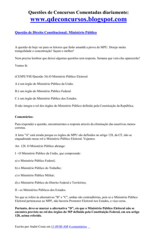 Questões de Concursos Comentadas diariamente:
www.qdeconcursos.blogspot.com
Questão de Direito Constitucional: Ministério Público
A questão de hoje vai para os leitores que farão amanhã a prova do MPU. Desejo muita
tranquilidade e concentração! façam o melhor!
Nem precisa lembrar que deixei algumas questões sem resposta. Semana que vem elas aparecerão!
Vamos lá:
(CESPE/TSE/Questão 36) O Ministério Público Eleitoral
A é um órgão do Ministério Público da União.
B é um órgão do Ministério Público Federal.
C é um órgão do Ministério Público dos Estados.
D não integra o rol dos órgãos do Ministério Público definido pela Constituição da República.
Comentários:
Para responder a questão, encontraremos a resposta através da eliminação das assertivas menos
corretas.
A letra "A" está errada porque os órgãos do MPU são definidos no artigo 128, da CF, não se
enquadrando nesse rol o Ministério Público Eleitoral. Vejamos:
Art. 128. O Ministério Público abrange:
I - O Ministério Público da União, que compreende:
a) o Ministério Público Federal;
b) o Ministério Público do Trabalho;
c) o Ministério Público Militar;
d) o Ministério Público do Distrito Federal e Territórios;
II - os Ministérios Públicos dos Estados.
No que se refere às alternativas "B" e "C", ambas são contraditórias, pois se o Ministério Público
Eleitoral pertencesse ao MPF, não haveria Promotor Eleitoral nos Estados, e vice-versa.
Portanto, deve-se marcar a alternativa "D", eis que o Ministério Público Eleitoral não se
encontra previsto no rol dos órgãos do MP definido pela Constituição Federal, em seu artigo
128, acima referido.
Escrito por André Costa em 11:49:00 AM 4 comentários
 