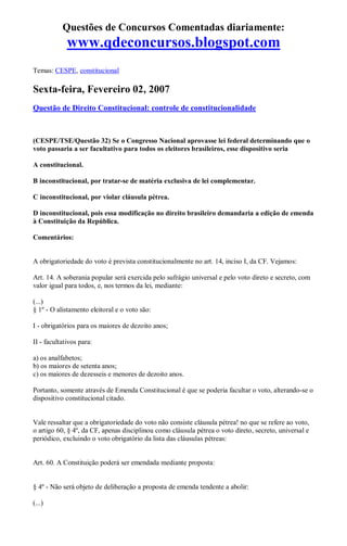 Questões de Concursos Comentadas diariamente:
www.qdeconcursos.blogspot.com
Temas: CESPE, constitucional
Sexta-feira, Fevereiro 02, 2007
Questão de Direito Constitucional: controle de constitucionalidade
(CESPE/TSE/Questão 32) Se o Congresso Nacional aprovasse lei federal determinando que o
voto passaria a ser facultativo para todos os eleitores brasileiros, esse dispositivo seria
A constitucional.
B inconstitucional, por tratar-se de matéria exclusiva de lei complementar.
C inconstitucional, por violar cláusula pétrea.
D inconstitucional, pois essa modificação no direito brasileiro demandaria a edição de emenda
à Constituição da República.
Comentários:
A obrigatoriedade do voto é prevista constitucionalmente no art. 14, inciso I, da CF. Vejamos:
Art. 14. A soberania popular será exercida pelo sufrágio universal e pelo voto direto e secreto, com
valor igual para todos, e, nos termos da lei, mediante:
(...)
§ 1º - O alistamento eleitoral e o voto são:
I - obrigatórios para os maiores de dezoito anos;
II - facultativos para:
a) os analfabetos;
b) os maiores de setenta anos;
c) os maiores de dezesseis e menores de dezoito anos.
Portanto, somente através de Emenda Constitucional é que se poderia facultar o voto, alterando-se o
dispositivo constitucional citado.
Vale ressaltar que a obrigatoriedade do voto não consiste cláusula pétrea! no que se refere ao voto,
o artigo 60, § 4º, da CF, apenas disciplinou como cláusula pétrea o voto direto, secreto, universal e
periódico, excluindo o voto obrigatório da lista das cláusulas pétreas:
Art. 60. A Constituição poderá ser emendada mediante proposta:
§ 4º - Não será objeto de deliberação a proposta de emenda tendente a abolir:
(...)
 