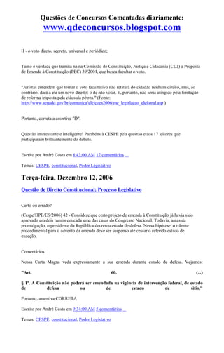 Questões de Concursos Comentadas diariamente:
www.qdeconcursos.blogspot.com
II - o voto direto, secreto, universal e periódico;
Tanto é verdade que tramita na na Comissão de Constituição, Justiça e Cidadania (CCJ) a Proposta
de Emenda à Constituição (PEC) 39/2004, que busca facultar o voto.
"Juristas entendem que tornar o voto facultativo não retirará do cidadão nenhum direito, mas, ao
contrário, dará a ele um novo direito: o de não votar. E, portanto, não seria atingido pela limitação
de reforma imposta pela cláusula pétrea." (Fonte:
http://www.senado.gov.br/comunica/eleicoes2006/me_legislacao_eleitoral.asp )
Portanto, correta a assertiva "D".
Questão interessante e inteligente! Parabéns à CESPE pela questão e aos 17 leitores que
participaram brilhantemente do debate.
Escrito por André Costa em 8:43:00 AM 17 comentários
Temas: CESPE, constitucional, Poder Legislativo
Terça-feira, Dezembro 12, 2006
Questão de Direito Constitucional: Processo Legislativo
Certo ou errado?
(Cespe/DPE/ES/2006) 42 - Considere que certo projeto de emenda à Constituição já havia sido
aprovado em dois turnos em cada uma das casas do Congresso Nacional. Todavia, antes da
promulgação, o presidente da República decretou estado de defesa. Nessa hipótese, o trâmite
procedimental para o advento da emenda deve ser suspenso até cessar o referido estado de
exceção.
Comentários:
Nossa Carta Magna veda expressamente a sua emenda durante estado de defesa. Vejamos:
"Art. 60. (...)
§ 1º. A Constituição não poderá ser emendada na vigência de intervenção federal, de estado
de defesa ou de estado de sítio."
Portanto, assertiva CORRETA
Escrito por André Costa em 9:34:00 AM 5 comentários
Temas: CESPE, constitucional, Poder Legislativo
 