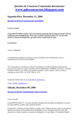 Questões de Concursos Comentadas diariamente:
www.qdeconcursos.blogspot.com
Segunda-feira, Dezembro 11, 2006
Questão de Direito Constitucional: Imunidades
Certo ou errado?
(Cespe/DPE/ES/2006) Considere que determinado deputado federal tenha praticado crime de
estelionato antes da diplomação. Nesse caso, recebida a denúncia pelo STF, este deve dar
ciência à Câmara dos Deputados, que pode sustar o andamento da ação.
Comentários:
Assertiva ERRADA.
A imunidade processual só se refere aos crimes cometidos antes da diplomação. Esse é o
entendimento de LUIS FLÁVIO GOMES:
"Em outras palavras: não há que se falar em imunidade processual (suspensão parlamentar do
processo) em relação aos crimes cometidos antes da diplomação". (GOMES, Luis Flávio. "Juizados
Criminais Federais, seus reflexos nos juizados estaduais e outros estudos". Série As ciências
criminais no século XXI, vol. 8, RT, 2002, p. 103.)
Escrito por André Costa em 11:27:00 AM 12 comentários
Temas: CESPE, constitucional
Sábado, Dezembro 09, 2006
Questão de Direito Constitucional: Poder Executivo
Certo ou errado?
(Cespe/DPE/ES/2006) 41 - Constitui atribuição indelegável do presidente da República a extinção
de cargos públicos, quando vagos, mediante decreto.
Comentários: a extinção de cargos públicos, quando vagos, mediante decreto, pode ser delegada aos
Ministros de Estado, ao Procurador-Geral da República ou ao Advogado-Geral da União, que
observarão os limites traçados nas respectivas delegações. É o que dispõe a Constituição Federal:
 