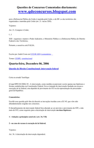 Questões de Concursos Comentadas diariamente:
www.qdeconcursos.blogspot.com
pois a Defensoria Pública da União é mantida pela União, a do DF e a dos territórios são
organizadas e mantidas pela União (art. 21. inciso XIII).
Vejamos:
Art. 21. Compete à União:
(...)
XIII - organizar e manter o Poder Judiciário, o Ministério Público e a Defensoria Pública do Distrito
Federal e dos Territórios;
Portanto, a assertiva está FALSA.
Escrito por André Costa em 9:52:00 AM 4 comentários
Temas: CESPE, constitucional
Quarta-feira, Dezembro 06, 2006
Questão de Direito Constitucional: intervenção federal
Certa ou errada? Justifique
(Cespe/DPE/ES/2006) 30 - A intervenção, como medida excepcional, ocorre apenas nas hipóteses e
formas estabelecidas na Constituição Federal. Em se tratando de intervenção fundada em recusa a
execução de lei federal, esta depende de provimento do STJ ou de representação do procurador-
geral da República.
Comentários:
Escolhi essa questão pelo fato de discutir as inovações trazidas com a EC/45, que vêm sido
abundantemente exigidas nos concursos.
O disciplinamento da intervenção federal fora alterado ao ser previsto o provimento do STF, e não
mais do STJ, como requisito para a decretação de intervenção em duas hipóteses:
1 - violação a princípios sensíveis ( art. 34, VII)
2 - no caso de recusa à execução de lei federal.
Vejamos:
Art. 36. A decretação da intervenção dependerá:
 