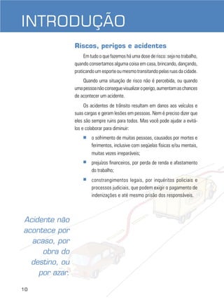 INTRODUÇÃO
Riscos, perigos e acidentes
Em tudo o que fazemos há uma dose de risco: seja no trabalho,
quando consertamos alguma coisa em casa, brincando, dançando,
praticando um esporte ou mesmo transitando pelas ruas da cidade.
Quando uma situação de risco não é percebida, ou quando
uma pessoa não consegue visualizar o perigo, aumentam as chances
de acontecer um acidente.
Os acidentes de trânsito resultam em danos aos veículos e
suas cargas e geram lesões em pessoas. Nem é preciso dizer que
eles são sempre ruins para todos. Mas você pode ajudar a evitálos e colaborar para diminuir:
■

■

10

prejuízos financeiros, por perda de renda e afastamento
do trabalho;

■

Acidente não
acontece por
acaso, por
obra do
destino, ou
por azar.

o sofrimento de muitas pessoas, causados por mortes e
ferimentos, inclusive com seqüelas físicas e/ou mentais,
muitas vezes irreparáveis;

constrangimentos legais, por inquéritos policiais e
processos judiciais, que podem exigir o pagamento de
indenizações e até mesmo prisão dos responsáveis.

 