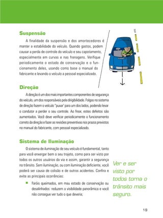 Suspensão
A finalidade da suspensão e dos amortecedores é
manter a estabilidade do veículo. Quando gastos, podem
causar a perda de controle do veículo e seu capotamento,
especialmente em curvas e nas frenagens. Verifique
periodicamente o estado de conservação e o funcionamento deles, usando como base o manual do
fabricante e levando o veículo a pessoal especializado.

Direção
A direção é um dos mais importantes componentes de segurança
do veículo, um dos responsáveis pela dirigibilidade. Folgas no sistema
de direção fazem o veículo “puxar’ para um dos lados, podendo levar
o condutor a perder o seu controle. Ao frear, estes defeitos são
aumentados. Você deve verificar periodicamente o funcionamento
correto da direção e fazer as revisões preventivas nos prazos previstos
no manual do fabricante, com pessoal especializado.

Sistema de Iluminação
O sistema de iluminação de seu veículo é fundamental, tanto
para você enxergar bem o seu trajeto, como para ser visto por
todos os outros usuários da via e assim, garantir a segurança
no trânsito. Sem iluminação, ou com iluminação deficiente, você
poderá ser causa de colisão e de outros acidentes. Confira e
evite as principais ocorrências:
■

Faróis queimados, em mau estado de conservação ou
desalinhados: reduzem a visibilidade panorâmica e você
não consegue ver tudo o que deveria;

Ver e ser
visto por
todos torna o
trânsito mais
seguro.
19

 