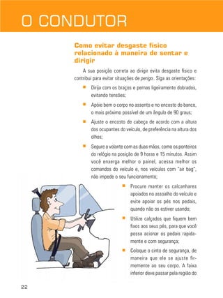 O CONDUTOR
Como evitar desgaste físico
relacionado à maneira de sentar e
dirigir
A sua posição correta ao dirigir evita desgaste físico e
contribui para evitar situações de perigo. Siga as orientações:
■

Dirija com os braços e pernas ligeiramente dobrados,
evitando tensões;

■

Apóie bem o corpo no assento e no encosto do banco,
o mais próximo possível de um ângulo de 90 graus;

■

Ajuste o encosto de cabeça de acordo com a altura
dos ocupantes do veículo, de preferência na altura dos
olhos;

■

Segure o volante com as duas mãos, como os ponteiros
do relógio na posição de 9 horas e 15 minutos. Assim
você enxerga melhor o painel, acessa melhor os
comandos do veículo e, nos veículos com “air bag”,
não impede o seu funcionamento;
■

■

Utilize calçados que fiquem bem
fixos aos seus pés, para que você
possa acionar os pedais rapidamente e com segurança;

■

22

Procure manter os calcanhares
apoiados no assoalho do veículo e
evite apoiar os pés nos pedais,
quando não os estiver usando;

Coloque o cinto de segurança, de
maneira que ele se ajuste firmemente ao seu corpo. A faixa
inferior deve passar pela região do

 