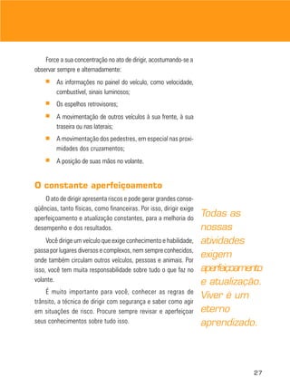 Force a sua concentração no ato de dirigir, acostumando-se a
observar sempre e alternadamente:
■

As informações no painel do veículo, como velocidade,
combustível, sinais luminosos;

■

Os espelhos retrovisores;

■

A movimentação de outros veículos à sua frente, à sua
traseira ou nas laterais;

■

A movimentação dos pedestres, em especial nas proximidades dos cruzamentos;

■

A posição de suas mãos no volante.

O constante aperfeiçoamento
O ato de dirigir apresenta riscos e pode gerar grandes conseqüências, tanto físicas, como financeiras. Por isso, dirigir exige
aperfeiçoamento e atualização constantes, para a melhoria do
desempenho e dos resultados.
Você dirige um veículo que exige conhecimento e habilidade,
passa por lugares diversos e complexos, nem sempre conhecidos,
onde também circulam outros veículos, pessoas e animais. Por
isso, você tem muita responsabilidade sobre tudo o que faz no
volante.
É muito importante para você, conhecer as regras de
trânsito, a técnica de dirigir com segurança e saber como agir
em situações de risco. Procure sempre revisar e aperfeiçoar
seus conhecimentos sobre tudo isso.

Todas as
nossas
atividades
exigem
aperfeiçoamento
e atualização.
Viver é um
eterno
aprendizado.

27

 