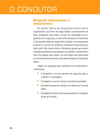 O CONDUTOR
Dirigindo ciclomotores e
motocicletas
Um grande número de motociclistas precisa alterar
urgentemente sua forma de dirigir. Mudar constantemente de
faixa, ultrapassar pela direita, circular em velocidades incompatíveis com a segurança, circular entre veículos em movimento
e sem guardar distância segura têm resultado num preocupante
aumento no número de acidentes envolvendo motocicletas em
todo o país. São muitas mortes e ferimentos graves que causam
invalidez permanente e que poderiam ser evitados, simplesmente
com uma direção mais segura. Se você dirige uma motocicleta
ou um ciclomotor, pense nisso e não deixe de seguir as orientações
abaixo:
Regras de segurança para condutores de motocicletas e
ciclomotores:
■

■

É obrigatório o uso de viseiras ou óculos de proteção;

■

É proibido transportar crianças com menos de 7 anos de
idade;

■

28

É obrigatório o uso de capacete de segurança para o
condutor e o passageiro;

É obrigatório manter o farol aceso quando em circulação,
de dia ou de noite;

 