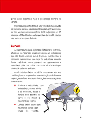 graves são os acidentes e maior a possibilidade de morte no
trânsito.
O tempo que se ganha utilizando uma velocidade mais elevada
não compensa os riscos e o estresse. Por exemplo, a 80 quilômetros
por hora você percorre uma distância de 50 quilômetros em 37
minutos e a 100 quilômetros por hora você vai demorar 30 minutos
para percorrer a mesma distância.

Curvas
Ao fazermos uma curva, sentimos o efeito da força centrífuga,
a força que nos “joga” para fora da curva e exige um certo esforço
para não deixar o veículo sair da trajetória. Quanto maior a
velocidade, mais sentimos essa força. Ela pode chegar ao ponto
de tirar o veículo de controle, provocando um capotamento ou a
travessia na pista, com colisão com outros veículos ou atropelamento de pedestres e ciclistas.
A velocidade máxima permitida numa curva leva em
consideração aspectos geométricos de construção da via. Para sua
segurança e conforto, acredite na sinalização e adote os seguintes
procedimentos:
■

Diminua a velocidade, com
antecedência, usando o freio
e, se necessário, reduza a
marcha, antes de entrar na
curva e de iniciar o
movimento do volante;

■

Comece a fazer a curva com
movimentos suaves e contínuos
no
volante,
31

 