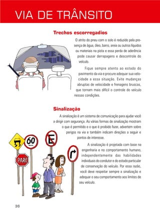 VIA DE TRÂNSITO
Trechos escorregadios
O atrito do pneu com o solo é reduzido pela presença de água, óleo, barro, areia ou outros líquidos
ou materiais na pista e essa perda de aderência
pode causar derrapagens e descontrole do
veículo.
Fique sempre atento ao estado do
pavimento da via e procure adequar sua velocidade a essa situação. Evite mudanças
abruptas de velocidade e frenagens bruscas,
que tornam mais difícil o controle do veículo
nessas condições.

Sinalização
A sinalização é um sistema de comunicação para ajudar você
a dirigir com segurança. As várias formas de sinalização mostram
o que é permitido e o que é proibido fazer, advertem sobre
perigos na via e também indicam direções a seguir e
pontos de interesse.
A sinalização é projetada com base na
engenharia e no comportamento humano,
independentemente das habilidades
individuais do condutor e do estado particular
de conservação do veículo. Por essa razão,
você deve respeitar sempre a sinalização e
adequar o seu comportamento aos limites de
seu veículo.

36

 