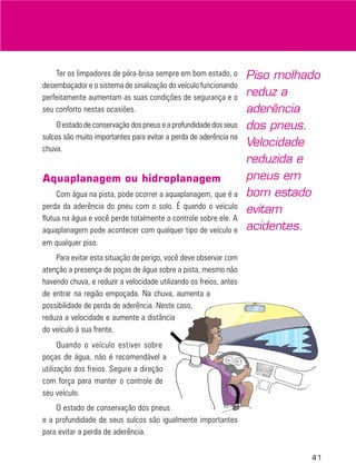 Ter os limpadores de pára-brisa sempre em bom estado, o
desembaçador e o sistema de sinalização do veículo funcionando
perfeitamente aumentam as suas condições de segurança e o
seu conforto nestas ocasiões.
O estado de conservação dos pneus e a profundidade dos seus
sulcos são muito importantes para evitar a perda de aderência na
chuva.

Aquaplanagem ou hidroplanagem
Com água na pista, pode ocorrer a aquaplanagem, que é a
perda da aderência do pneu com o solo. É quando o veículo
flutua na água e você perde totalmente o controle sobre ele. A
aquaplanagem pode acontecer com qualquer tipo de veículo e
em qualquer piso.

Piso molhado
reduz a
aderência
dos pneus.
Velocidade
reduzida e
pneus em
bom estado
evitam
acidentes.

Para evitar esta situação de perigo, você deve observar com
atenção a presença de poças de água sobre a pista, mesmo não
havendo chuva, e reduzir a velocidade utilizando os freios, antes
de entrar na região empoçada. Na chuva, aumenta a
possibilidade de perda de aderência. Neste caso,
reduza a velocidade e aumente a distância
do veículo à sua frente.
Quando o veículo estiver sobre
poças de água, não é recomendável a
utilização dos freios. Segure a direção
com força para manter o controle de
seu veículo.
O estado de conservação dos pneus
e a profundidade de seus sulcos são igualmente importantes
para evitar a perda de aderência.
41

 