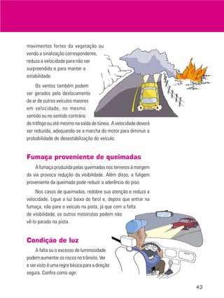 movimentos fortes da vegetação ou
vendo a sinalização correspondente,
reduza a velocidade para não ser
surpreendido e para manter a
estabilidade.
Os ventos também podem
ser gerados pelo deslocamento
de ar de outros veículos maiores
em velocidade, no mesmo
sentido ou no sentido contrário
de tráfego ou até mesmo na saída de túneis. A velocidade deverá
ser reduzida, adequando-se a marcha do motor para diminuir a
probabilidade de desestabilização do veículo.

Fumaça proveniente de queimadas
A fumaça produzida pelas queimadas nos terrenos à margem
da via provoca redução da visibilidade. Além disso, a fuligem
proveniente da queimada pode reduzir a aderência do piso.
Nos casos de queimadas, redobre sua atenção e reduza a
velocidade. Ligue a luz baixa do farol e, depois que entrar na
fumaça, não pare o veículo na pista, já que com a falta
de visibilidade, os outros motoristas podem não
vê-lo parado na pista.

Condição de luz
A falta ou o excesso de luminosidade
podem aumentar os riscos no trânsito. Ver
e ser visto é uma regra básica para a direção
segura. Confira como agir:
43

 
