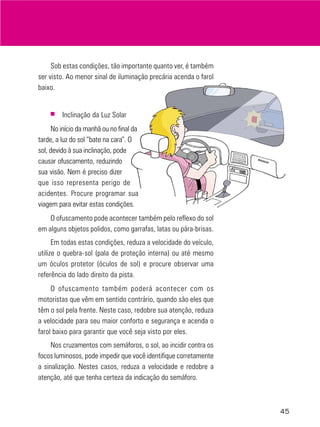 Sob estas condições, tão importante quanto ver, é também
ser visto. Ao menor sinal de iluminação precária acenda o farol
baixo.

■

Inclinação da Luz Solar

No início da manhã ou no final da
tarde, a luz do sol “bate na cara”. O
sol, devido à sua inclinação, pode
causar ofuscamento, reduzindo
sua visão. Nem é preciso dizer
que isso representa perigo de
acidentes. Procure programar sua
viagem para evitar estas condições.
O ofuscamento pode acontecer também pelo reflexo do sol
em alguns objetos polidos, como garrafas, latas ou pára-brisas.
Em todas estas condições, reduza a velocidade do veículo,
utilize o quebra-sol (pala de proteção interna) ou até mesmo
um óculos protetor (óculos de sol) e procure observar uma
referência do lado direito da pista.
O ofuscamento também poderá acontecer com os
motoristas que vêm em sentido contrário, quando são eles que
têm o sol pela frente. Neste caso, redobre sua atenção, reduza
a velocidade para seu maior conforto e segurança e acenda o
farol baixo para garantir que você seja visto por eles.
Nos cruzamentos com semáforos, o sol, ao incidir contra os
focos luminosos, pode impedir que você identifique corretamente
a sinalização. Nestes casos, reduza a velocidade e redobre a
atenção, até que tenha certeza da indicação do semáforo.

45

 