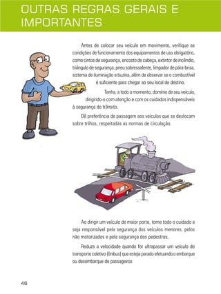 OUTRAS REGRAS GERAIS E
IMPORTANTES
Antes de colocar seu veículo em movimento, verifique as
condições de funcionamento dos equipamentos de uso obrigatório,
como cintos de segurança, encosto de cabeça, extintor de incêndio,
triângulo de segurança, pneu sobressalente, limpador de pára-brisa,
sistema de iluminação e buzina, além de observar se o combustível
é suficiente para chegar ao seu local de destino.
Tenha, a todo o momento, domínio de seu veículo,
dirigindo-o com atenção e com os cuidados indispensáveis
à segurança do trânsito.
Dê preferência de passagem aos veículos que se deslocam
sobre trilhos, respeitadas as normas de circulação.

Ao dirigir um veículo de maior porte, tome todo o cuidado e
seja responsável pela segurança dos veículos menores, pelos
não motorizados e pela segurança dos pedestres.
Reduza a velocidade quando for ultrapassar um veículo de
transporte coletivo (ônibus) que esteja parado efetuando o embarque
ou desembarque de passageiros

46

 