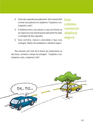 3. Conte dois segundos pausadamente. Uma maneira fácil
é contar seis palavras em seqüência “cinqüenta e um,
cinqüenta e dois”.
4. A distância entre o seu veículo e o que vai à frente vai
ser segura se o seu veículo passar pelo ponto fixo após
a contagem de dois segundos.
5. Caso contrário, reduza a velocidade e faça nova
contagem. Repita até estabelecer a distância segura.

Evite
colisões,
mantendo
distância
segura.

Para veículos com mais de 6 metros de comprimento ou
sob chuva, aumente o tempo de contagem: “cinqüenta e um,
cinqüenta e dois, cinqüenta e três”.

51

 