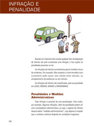 INFRAÇÃO E
PENALIDADE

Quando um motorista não cumpre qualquer item da legislação
de trânsito ele está cometendo uma infração, e fica sujeito às
penalidades previstas na Lei.
As infrações de trânsito normalmente geram também riscos
de acidentes. Por exemplo: Não respeitar o sinal vermelho num
cruzamento pode causar uma colisão entre veículos, ou
atropelamento de pedestres ou de ciclistas.
As infrações de trânsito são classificadas, pela sua gravidade
em LEVES, MÉDIAS, GRAVES e GRAVÍSSIMAS.

Penalidades e Medidas
Administrativas
Toda infração é passível de uma penalização. Uma multa,
por exemplo. Algumas infrações, além da penalidade podem ter
uma conseqüência administrativa, ou seja, o agente de trânsito
deverá adotar “medidas administrativas”, cujo objetivo é impedir
que o condutor continue dirigindo em condições irregulares.
56

 